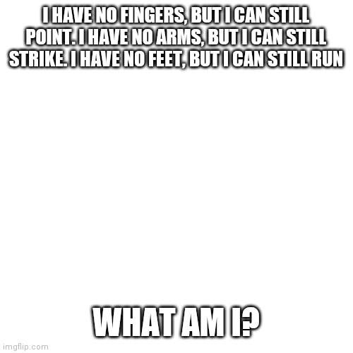 Blank Transparent Square | I HAVE NO FINGERS, BUT I CAN STILL POINT. I HAVE NO ARMS, BUT I CAN STILL STRIKE. I HAVE NO FEET, BUT I CAN STILL RUN; WHAT AM I? | image tagged in memes,blank transparent square | made w/ Imgflip meme maker