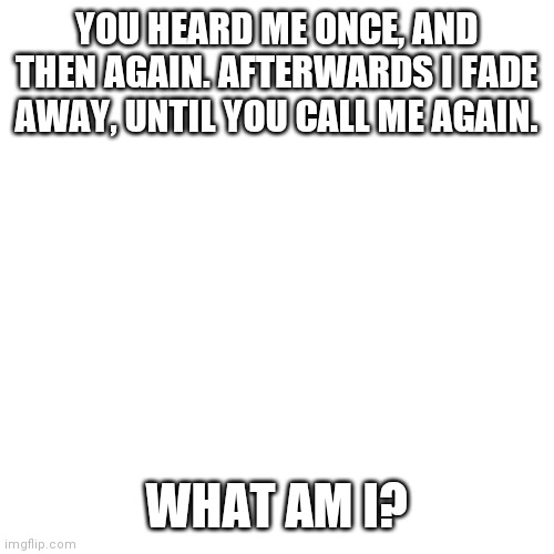Blank Transparent Square Meme | YOU HEARD ME ONCE, AND THEN AGAIN. AFTERWARDS I FADE AWAY, UNTIL YOU CALL ME AGAIN. WHAT AM I? | image tagged in memes,blank transparent square | made w/ Imgflip meme maker