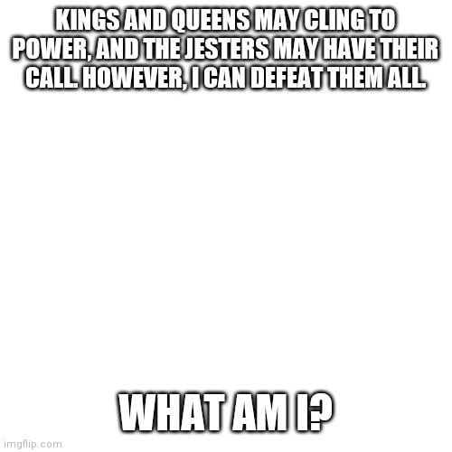 Blank Transparent Square | KINGS AND QUEENS MAY CLING TO POWER, AND THE JESTERS MAY HAVE THEIR CALL. HOWEVER, I CAN DEFEAT THEM ALL. WHAT AM I? | image tagged in memes,blank transparent square | made w/ Imgflip meme maker