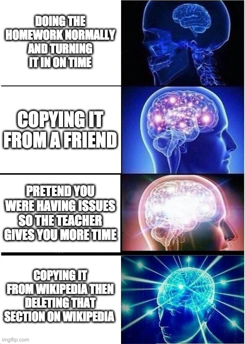 Expanding Brain Meme | DOING THE HOMEWORK NORMALLY AND TURNING IT IN ON TIME; COPYING IT FROM A FRIEND; PRETEND YOU WERE HAVING ISSUES SO THE TEACHER GIVES YOU MORE TIME; COPYING IT FROM WIKIPEDIA THEN DELETING THAT SECTION ON WIKIPEDIA | image tagged in memes,expanding brain | made w/ Imgflip meme maker