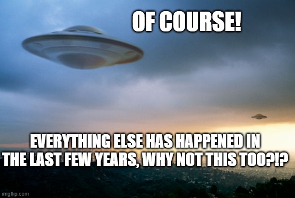 ufo hillary | OF COURSE! EVERYTHING ELSE HAS HAPPENED IN THE LAST FEW YEARS, WHY NOT THIS TOO?!? | image tagged in ufo hillary | made w/ Imgflip meme maker