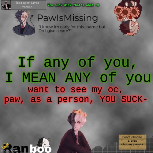 Paw's Ranboo temp | You suck dick that's what :3; If any of you, I MEAN ANY of you; want to see my oc, paw, as a person, YOU SUCK- | image tagged in paw's ranboo temp | made w/ Imgflip meme maker