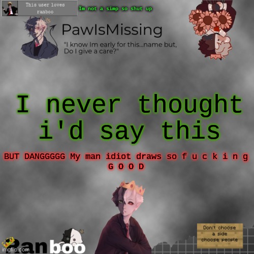 Paw's Ranboo temp | Im not a simp so shut up; I never thought i'd say this; BUT DANGGGGG My man idiot draws so f u c k i n g
G O O D | image tagged in paw's ranboo temp | made w/ Imgflip meme maker