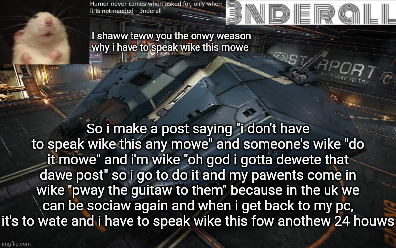 3nderall announcement temp | I shaww teww you the onwy weason why i have to speak wike this mowe; So i make a post saying "i don't have to speak wike this any mowe" and someone's wike "do it mowe" and i'm wike "oh god i gotta dewete that dawe post" so i go to do it and my pawents come in wike "pway the guitaw to them" because in the uk we can be sociaw again and when i get back to my pc, it's to wate and i have to speak wike this fow anothew 24 houws | image tagged in 3nderall announcement temp | made w/ Imgflip meme maker