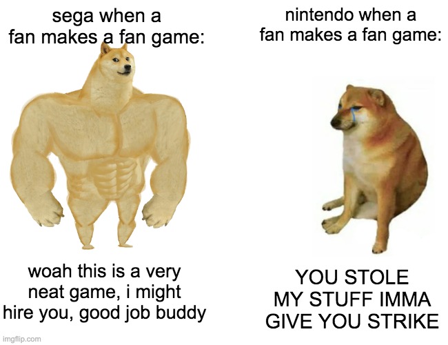 when it comes to fan games, sega does what nintendont | sega when a fan makes a fan game:; nintendo when a fan makes a fan game:; woah this is a very neat game, i might hire you, good job buddy; YOU STOLE MY STUFF IMMA GIVE YOU STRIKE | image tagged in memes,buff doge vs cheems | made w/ Imgflip meme maker