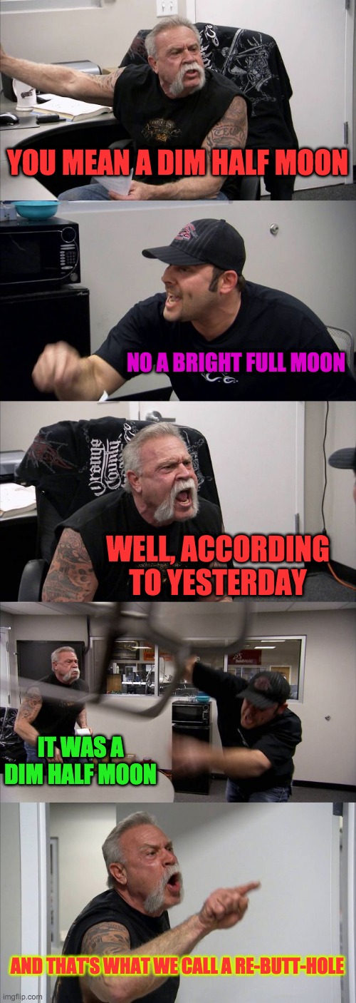 American Chopper Argument Meme | YOU MEAN A DIM HALF MOON; NO A BRIGHT FULL MOON; WELL, ACCORDING TO YESTERDAY; IT WAS A DIM HALF MOON; AND THAT'S WHAT WE CALL A RE-BUTT-HOLE | image tagged in memes,american chopper argument | made w/ Imgflip meme maker