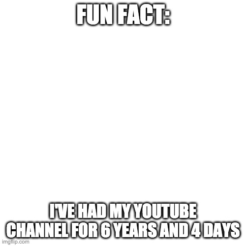 Blank Transparent Square | FUN FACT:; I'VE HAD MY YOUTUBE CHANNEL FOR 6 YEARS AND 4 DAYS | image tagged in memes,blank transparent square | made w/ Imgflip meme maker
