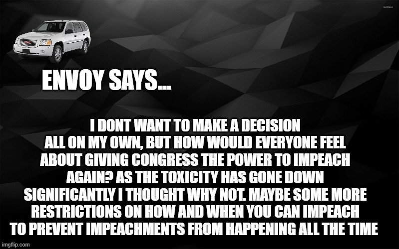 Envoy Says... | I DONT WANT TO MAKE A DECISION ALL ON MY OWN, BUT HOW WOULD EVERYONE FEEL ABOUT GIVING CONGRESS THE POWER TO IMPEACH AGAIN? AS THE TOXICITY HAS GONE DOWN SIGNIFICANTLY I THOUGHT WHY NOT. MAYBE SOME MORE RESTRICTIONS ON HOW AND WHEN YOU CAN IMPEACH TO PREVENT IMPEACHMENTS FROM HAPPENING ALL THE TIME | image tagged in envoy says | made w/ Imgflip meme maker