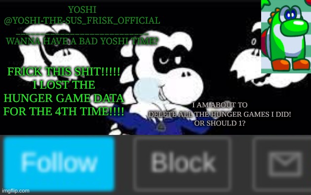 Yoshi_Official Announcement Temp v7 | FRICK THIS SHIT!!!!!
I LOST THE HUNGER GAME DATA FOR THE 4TH TIME!!!! I AM ABOUT TO DELETE ALL THE HUNGER GAMES I DID!
OR SHOULD 1? | image tagged in yoshi_official announcement temp v7 | made w/ Imgflip meme maker