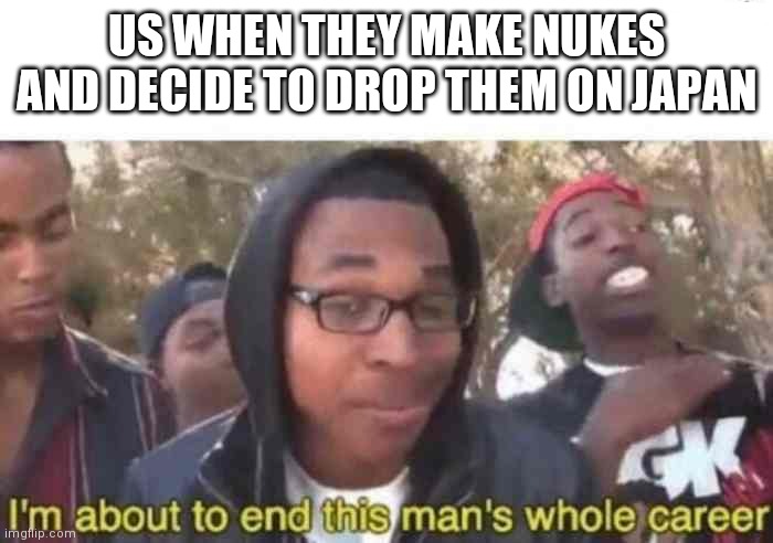 I'm about to end this man's whole career | US WHEN THEY MAKE NUKES AND DECIDE TO DROP THEM ON JAPAN | image tagged in i'm about to end this man's whole career | made w/ Imgflip meme maker