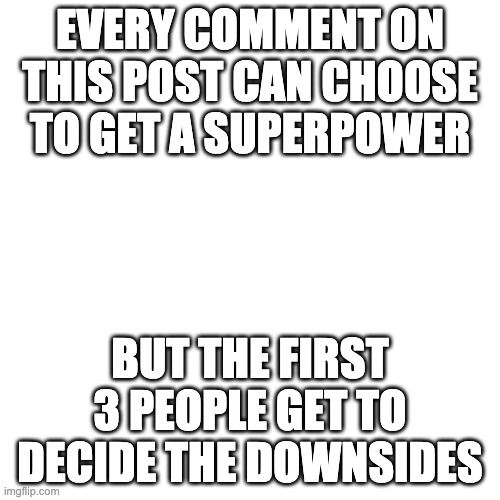 Bored and was inspired by someone | EVERY COMMENT ON THIS POST CAN CHOOSE TO GET A SUPERPOWER; BUT THE FIRST 3 PEOPLE GET TO DECIDE THE DOWNSIDES | image tagged in memes,blank transparent square | made w/ Imgflip meme maker