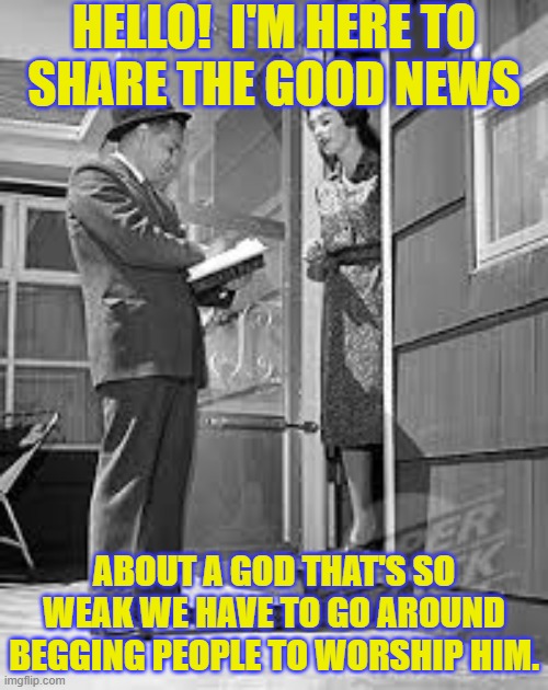 This struck a nerve on another stream & was unfeatured. | HELLO!  I'M HERE TO
SHARE THE GOOD NEWS; ABOUT A GOD THAT'S SO WEAK WE HAVE TO GO AROUND BEGGING PEOPLE TO WORSHIP HIM. | image tagged in door2door evangelism,christianity,pathetic | made w/ Imgflip meme maker