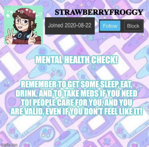 Strawberryfroggy announcement | MENTAL HEALTH CHECK! REMEMBER TO GET SOME SLEEP, EAT, DRINK, AND TO TAKE MEDS IF YOU NEED TO! PEOPLE CARE FOR YOU, AND YOU ARE VALID, EVEN IF YOU DON’T FEEL LIKE IT! | image tagged in strawberryfroggy announcement,you are valid,health check | made w/ Imgflip meme maker