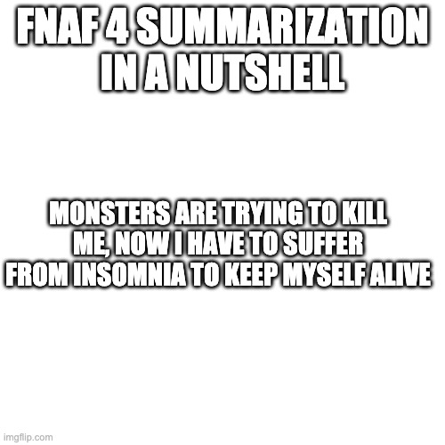 Blank Transparent Square Meme | FNAF 4 SUMMARIZATION IN A NUTSHELL; MONSTERS ARE TRYING TO KILL ME, NOW I HAVE TO SUFFER FROM INSOMNIA TO KEEP MYSELF ALIVE | image tagged in memes,blank transparent square | made w/ Imgflip meme maker