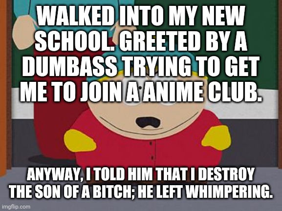 Kick in the Nuts Cartman | WALKED INTO MY NEW SCHOOL. GREETED BY A DUMBASS TRYING TO GET ME TO JOIN A ANIME CLUB. ANYWAY, I TOLD HIM THAT I DESTROY THE SON OF A BITCH; HE LEFT WHIMPERING. | image tagged in kick in the nuts cartman | made w/ Imgflip meme maker