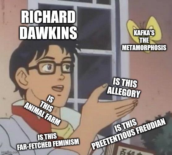 Richard Dawkins Kafka | RICHARD DAWKINS; KAFKA'S THE METAMORPHOSIS; IS THIS ALLEGORY; IS THIS ANIMAL FARM; IS THIS PREETENTIOUS FREUDIAN; IS THIS FAR-FETCHED FEMINISM | image tagged in memes,is this a pigeon,is this kafka,kafka | made w/ Imgflip meme maker