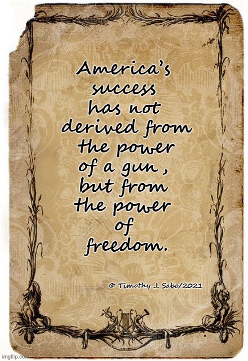 Freedom. | America’s 
success 
has not 
derived from
 the power 
of a gun, 
but from 
the power 
of 
freedom. © Timothy J. Sabo/2021 | image tagged in freedom,america,guns,success,power | made w/ Imgflip meme maker