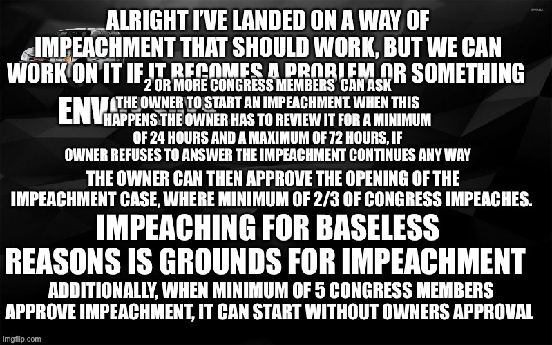 Envoy Says... | ALRIGHT I’VE LANDED ON A WAY OF IMPEACHMENT THAT SHOULD WORK, BUT WE CAN WORK ON IT IF IT BECOMES A PROBLEM OR SOMETHING; 2 OR MORE CONGRESS MEMBERS  CAN ASK THE OWNER TO START AN IMPEACHMENT. WHEN THIS HAPPENS THE OWNER HAS TO REVIEW IT FOR A MINIMUM OF 24 HOURS AND A MAXIMUM OF 72 HOURS, IF OWNER REFUSES TO ANSWER THE IMPEACHMENT CONTINUES ANY WAY; THE OWNER CAN THEN APPROVE THE OPENING OF THE IMPEACHMENT CASE, WHERE MINIMUM OF 2/3 OF CONGRESS IMPEACHES. IMPEACHING FOR BASELESS REASONS IS GROUNDS FOR IMPEACHMENT; ADDITIONALLY, WHEN MINIMUM OF 5 CONGRESS MEMBERS APPROVE IMPEACHMENT, IT CAN START WITHOUT OWNERS APPROVAL | image tagged in envoy says | made w/ Imgflip meme maker