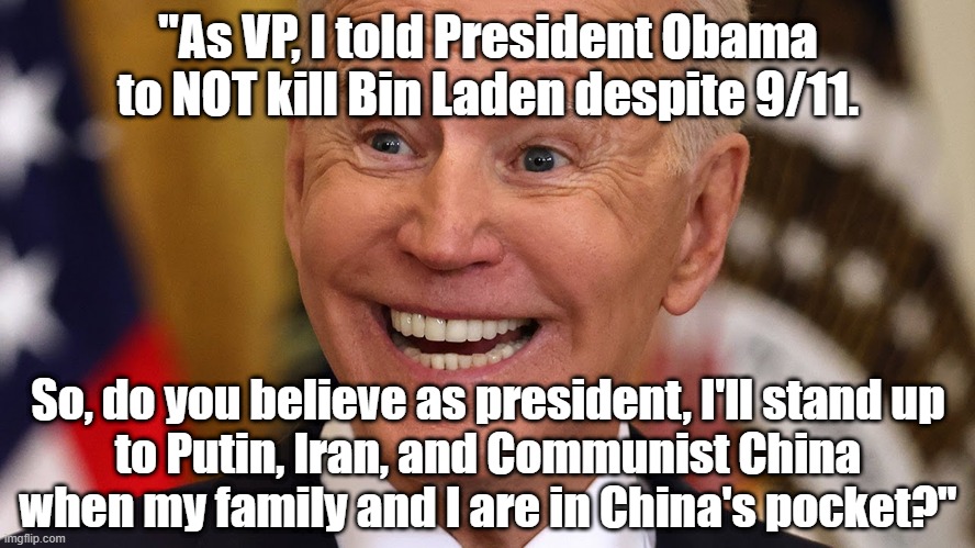 Joe Biden as VP told President Obama to NOT have Bin Laden killed despite 9/11, so do you think he'll stand up to Putin, Iran, a | "As VP, I told President Obama to NOT kill Bin Laden despite 9/11. So, do you believe as president, I'll stand up
 to Putin, Iran, and Communist China 

when my family and I are in China's pocket?" | image tagged in political humor,joe biden,drain the swamp,china,putin,politics | made w/ Imgflip meme maker