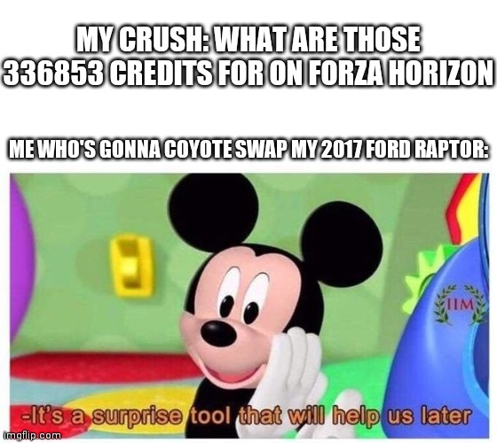 Where are my forza players at | MY CRUSH: WHAT ARE THOSE 336853 CREDITS FOR ON FORZA HORIZON; ME WHO'S GONNA COYOTE SWAP MY 2017 FORD RAPTOR: | image tagged in it's a surprise tool that will help us later | made w/ Imgflip meme maker