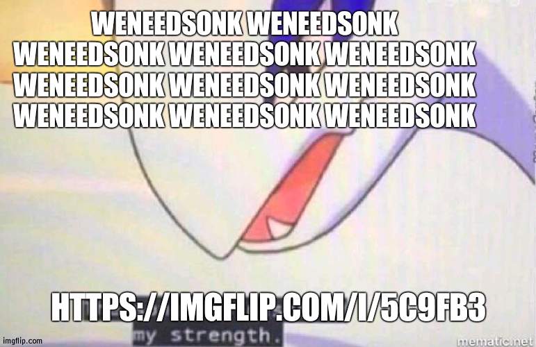 weneedsonkweneedsonkweneedsonkweneedsonkweneedsonkweneedsonkweneedsonkweneedsonkweneedsonkweneedsonk | WENEEDSONK WENEEDSONK WENEEDSONK WENEEDSONK WENEEDSONK WENEEDSONK WENEEDSONK WENEEDSONK WENEEDSONK WENEEDSONK WENEEDSONK; HTTPS://IMGFLIP.COM/I/5C9FB3 | image tagged in this song has restored my strength | made w/ Imgflip meme maker