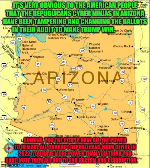 Arizona | IT'S VERY OBVIOUS TO THE AMERICAN PEOPLE THAT THE REPUBLICANS CYBER NINJAS IN ARIZONA HAVE BEEN TAMPERING AND CHANGING THE BALLOTS IN THEIR AUDIT TO MAKE TRUMP WIN. ARIZONA, YOU THE PEOPLE HAVE ALL THE POWER TO REMOVE ALL CORRUPT REPUBLICANS FROM OFFICE IN 2022. YOU HAVE MORE POWER THAN YOU THINK YOU HAVE, VOTE THEM ALL OUT TO END RACISM AND CORRUPTION. | image tagged in arizona | made w/ Imgflip meme maker
