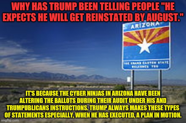 Arizona | WHY HAS TRUMP BEEN TELLING PEOPLE "HE EXPECTS HE WILL GET REINSTATED BY AUGUST."; IT'S BECAUSE THE CYBER NINJAS IN ARIZONA HAVE BEEN ALTERING THE BALLOTS DURING THEIR AUDIT UNDER HIS AND TRUMPUBLICANS INSTRUCTIONS. TRUMP ALWAYS MAKES THESE TYPES OF STATEMENTS ESPECIALLY, WHEN HE HAS EXECUTED, A PLAN IN MOTION. | image tagged in arizona | made w/ Imgflip meme maker