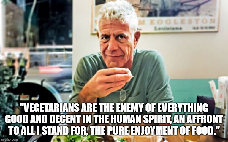 Anthony Bourdain on Vegetarians | "VEGETARIANS ARE THE ENEMY OF EVERYTHING GOOD AND DECENT IN THE HUMAN SPIRIT, AN AFFRONT TO ALL I STAND FOR, THE PURE ENJOYMENT OF FOOD." | image tagged in food,vegetarian,anthony bourdain | made w/ Imgflip meme maker