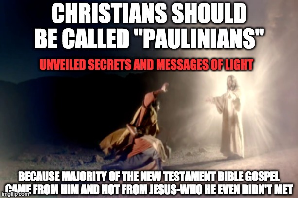  CHRISTIANS SHOULD BE CALLED ''PAULINIANS''; UNVEILED SECRETS AND MESSAGES OF LIGHT; BECAUSE MAJORITY OF THE NEW TESTAMENT BIBLE GOSPEL CAME FROM HIM AND NOT FROM JESUS-WHO HE EVEN DIDN'T MET | image tagged in anti-religion | made w/ Imgflip meme maker