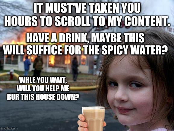 Have a drink | IT MUST'VE TAKEN YOU HOURS TO SCROLL TO MY CONTENT. HAVE A DRINK, MAYBE THIS WILL SUFFICE FOR THE SPICY WATER? WHILE YOU WAIT, WILL YOU HELP ME BUR THIS HOUSE DOWN? | image tagged in have some choccy milk | made w/ Imgflip meme maker