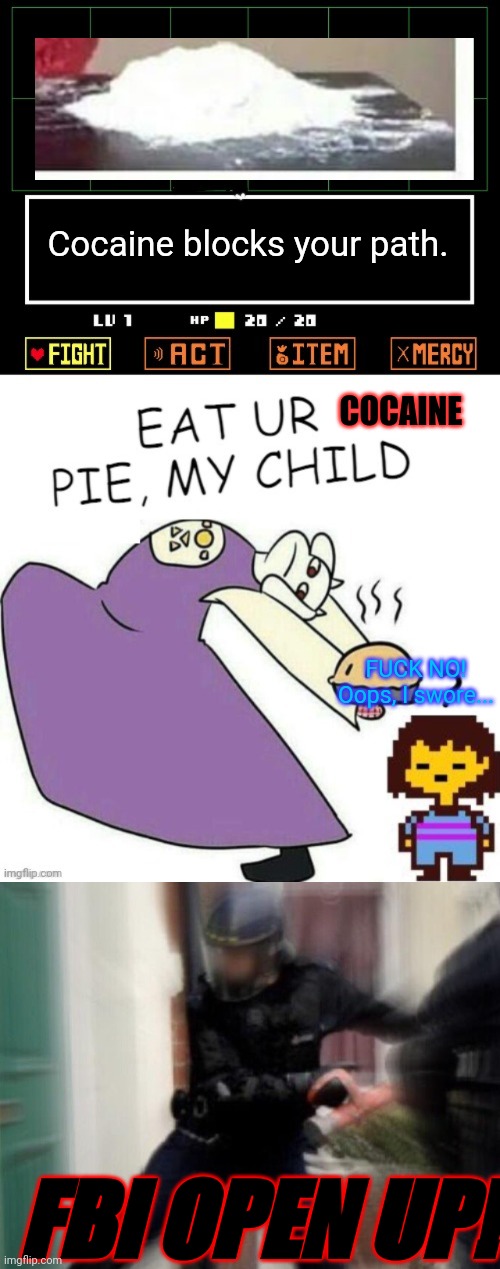 Cocaine blocks your path. COCAINE FUCK NO! Oops, I swore... FBI OPEN UP! | image tagged in toriel makes pies,fbi door breach | made w/ Imgflip meme maker