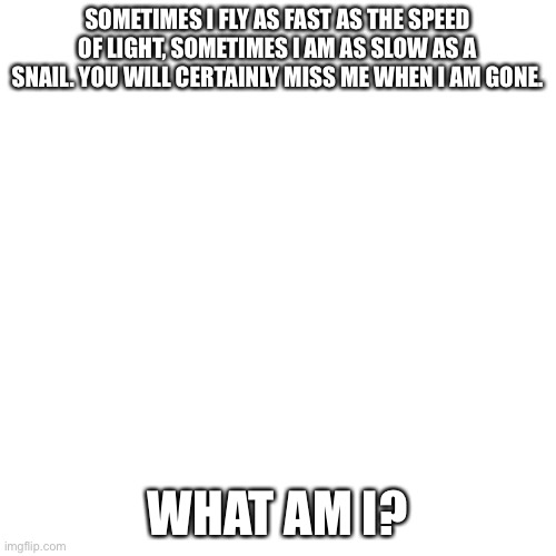 Looks like some of my riddles were too easy! Time to step up my game. | SOMETIMES I FLY AS FAST AS THE SPEED OF LIGHT, SOMETIMES I AM AS SLOW AS A SNAIL. YOU WILL CERTAINLY MISS ME WHEN I AM GONE. WHAT AM I? | image tagged in memes,blank transparent square | made w/ Imgflip meme maker