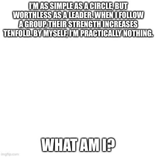 Blank Transparent Square | I’M AS SIMPLE AS A CIRCLE, BUT WORTHLESS AS A LEADER. WHEN I FOLLOW A GROUP, THEIR STRENGTH INCREASES TENFOLD. BY MYSELF, I’M PRACTICALLY NOTHING. WHAT AM I? | image tagged in memes,blank transparent square | made w/ Imgflip meme maker