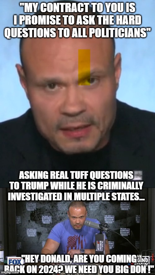 The Hard Questions, With Bong Me No | "MY CONTRACT TO YOU IS I PROMISE TO ASK THE HARD QUESTIONS TO ALL POLITICIANS"; ASKING REAL TUFF QUESTIONS TO TRUMP WHILE HE IS CRIMINALLY INVESTIGATED IN MULTIPLE STATES... "HEY DONALD, ARE YOU COMING BACK ON 2024? WE NEED YOU BIG DON !" | image tagged in dan bongino is a moron,trump interview | made w/ Imgflip meme maker