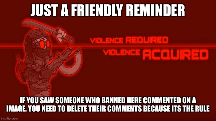 Reminder for the hard working mods | JUST A FRIENDLY REMINDER; IF YOU SAW SOMEONE WHO BANNED HERE COMMENTED ON A IMAGE, YOU NEED TO DELETE THEIR COMMENTS BECAUSE ITS THE RULE | image tagged in violence required violence acquired | made w/ Imgflip meme maker