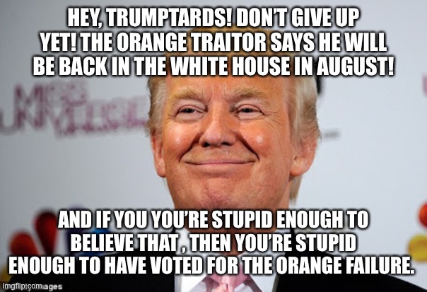 Donald trump approves | HEY, TRUMPTARDS! DON’T GIVE UP YET! THE ORANGE TRAITOR SAYS HE WILL BE BACK IN THE WHITE HOUSE IN AUGUST! AND IF YOU YOU’RE STUPID ENOUGH TO BELIEVE THAT , THEN YOU’RE STUPID ENOUGH TO HAVE VOTED FOR THE ORANGE FAILURE. | image tagged in donald trump approves | made w/ Imgflip meme maker