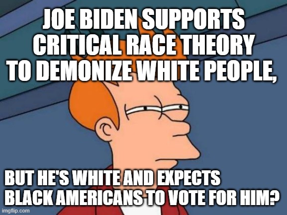 Joe Biden supports racist Critical Race Theory to demonize whites, but he expects black Americans to vote for him? |  JOE BIDEN SUPPORTS CRITICAL RACE THEORY TO DEMONIZE WHITE PEOPLE, BUT HE'S WHITE AND EXPECTS BLACK AMERICANS TO VOTE FOR HIM? | image tagged in futurama fry,joe biden,racism,american politics,theory,identity politics | made w/ Imgflip meme maker