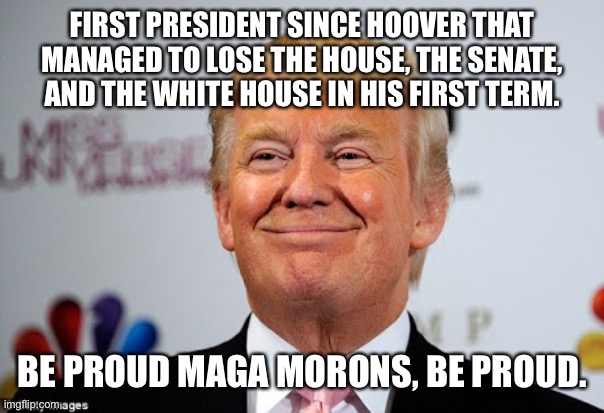 Donald trump approves | FIRST PRESIDENT SINCE HOOVER THAT MANAGED TO LOSE THE HOUSE, THE SENATE, AND THE WHITE HOUSE IN HIS FIRST TERM. BE PROUD MAGA MORONS, BE PROUD. | image tagged in donald trump approves | made w/ Imgflip meme maker