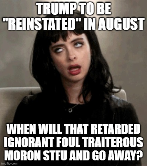 Trump is the weakest, whiniest, cry baby bitch in the world, you cant change my mind | TRUMP TO BE "REINSTATED" IN AUGUST; WHEN WILL THAT RETARDED IGNORANT FOUL TRAITEROUS MORON STFU AND GO AWAY? | image tagged in eye roll,memes,donald trump is an idiot,treason,lock him up,politics | made w/ Imgflip meme maker