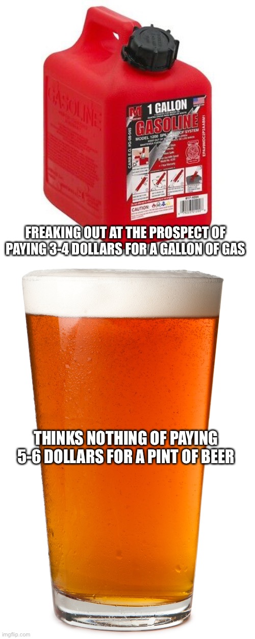 eight pints = one gallon | FREAKING OUT AT THE PROSPECT OF PAYING 3-4 DOLLARS FOR A GALLON OF GAS; THINKS NOTHING OF PAYING 5-6 DOLLARS FOR A PINT OF BEER | image tagged in gallon of gas,pint of beer | made w/ Imgflip meme maker