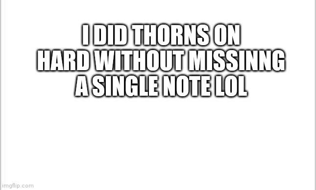 white background | I DID THORNS ON HARD WITHOUT MISSINNG A SINGLE NOTE LOL | image tagged in white background | made w/ Imgflip meme maker