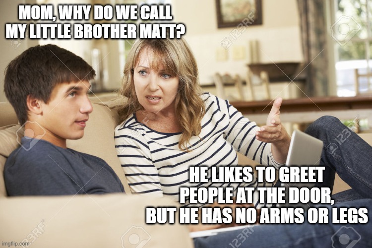 Mother and son | MOM, WHY DO WE CALL MY LITTLE BROTHER MATT? HE LIKES TO GREET PEOPLE AT THE DOOR, BUT HE HAS NO ARMS OR LEGS | image tagged in mother and son | made w/ Imgflip meme maker