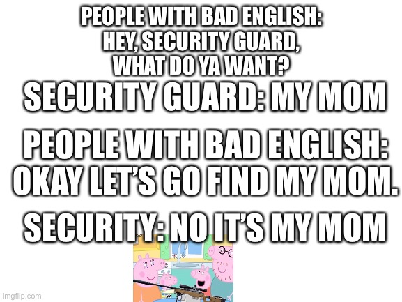 Bad english peppa | PEOPLE WITH BAD ENGLISH:
HEY, SECURITY GUARD,
WHAT DO YA WANT? SECURITY GUARD: MY MOM; PEOPLE WITH BAD ENGLISH:
OKAY LET’S GO FIND MY MOM. SECURITY: NO IT’S MY MOM | image tagged in blank white template | made w/ Imgflip meme maker