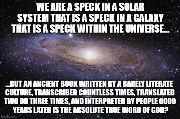 God Religion Universe | WE ARE A SPECK IN A SOLAR SYSTEM THAT IS A SPECK IN A GALAXY THAT IS A SPECK WITHIN THE UNIVERSE... ...BUT AN ANCIENT BOOK WRITTEN BY A BARELY LITERATE 
CULTURE, TRANSCRIBED COUNTLESS TIMES, TRANSLATED
TWO OR THREE TIMES, AND INTERPRETED BY PEOPLE 6000
 YEARS LATER IS THE ABSOLUTE TRUE WORD OF GOD? | image tagged in god religion universe | made w/ Imgflip meme maker