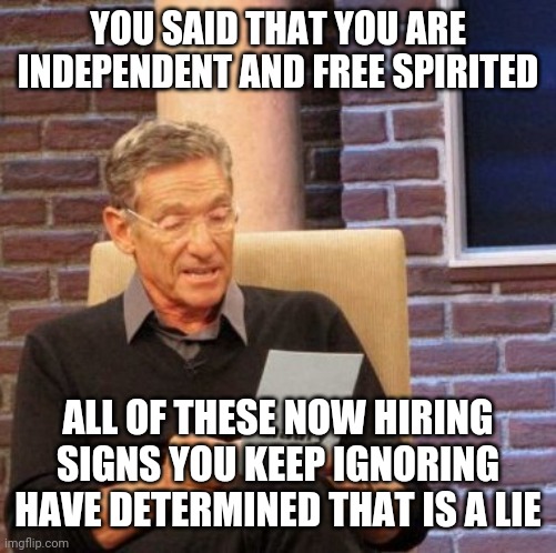 Get off your rear end and get a job. There's plenty out there. | YOU SAID THAT YOU ARE INDEPENDENT AND FREE SPIRITED; ALL OF THESE NOW HIRING SIGNS YOU KEEP IGNORING HAVE DETERMINED THAT IS A LIE | image tagged in maury lie detector,jobs,work,lazy,liars,unemployment | made w/ Imgflip meme maker
