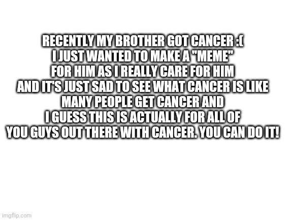 Being serious | RECENTLY MY BROTHER GOT CANCER :(
I JUST WANTED TO MAKE A "MEME" FOR HIM AS I REALLY CARE FOR HIM AND IT'S JUST SAD TO SEE WHAT CANCER IS LIKE
MANY PEOPLE GET CANCER AND I GUESS THIS IS ACTUALLY FOR ALL OF YOU GUYS OUT THERE WITH CANCER. YOU CAN DO IT! | image tagged in blank white template | made w/ Imgflip meme maker