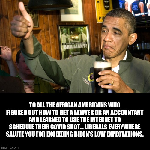 Cheers! | TO ALL THE AFRICAN AMERICANS WHO FIGURED OUT HOW TO GET A LAWYER OR AN ACCOUNTANT AND LEARNED TO USE THE INTERNET TO SCHEDULE THEIR COVID SHOT... LIBERALS EVERYWHERE SALUTE YOU FOR EXCEEDING BIDEN'S LOW EXPECTATIONS. | image tagged in racist,maga,biden,obama,black lives matter,liberal logic | made w/ Imgflip meme maker
