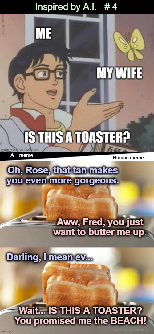 Inspired by AI — #4: The Toaster | Inspired by A.I.   # 4; A.I. meme; Human meme; Oh, Rose, that tan makes
you even more gorgeous. Aww, Fred, you just
want to butter me up. Darling, I mean ev... Wait... IS THIS A TOASTER?
You promised me the BEACH! meme by DJ Anomalous | image tagged in toaster,bread,relationships,artificial intelligence,combo meme | made w/ Imgflip meme maker