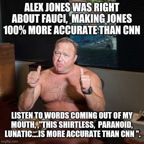 Politics and stuff | ALEX JONES WAS RIGHT ABOUT FAUCI,  MAKING JONES 100% MORE ACCURATE THAN CNN; LISTEN TO WORDS COMING OUT OF MY MOUTH, ,"THIS SHIRTLESS,  PARANOID,  LUNATIC....IS MORE ACCURATE THAN CNN ". | image tagged in funny memes | made w/ Imgflip meme maker