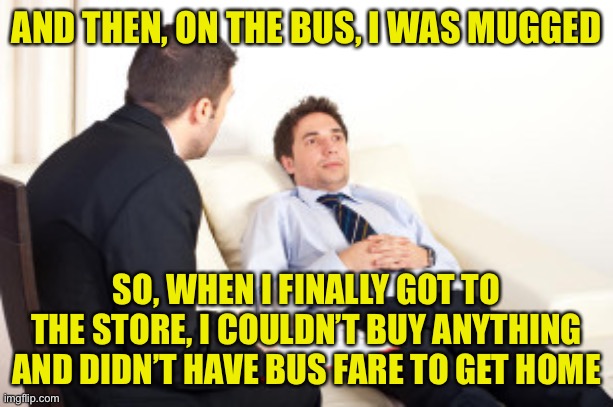 psychiatrist | AND THEN, ON THE BUS, I WAS MUGGED SO, WHEN I FINALLY GOT TO THE STORE, I COULDN’T BUY ANYTHING AND DIDN’T HAVE BUS FARE TO GET HOME | image tagged in psychiatrist | made w/ Imgflip meme maker